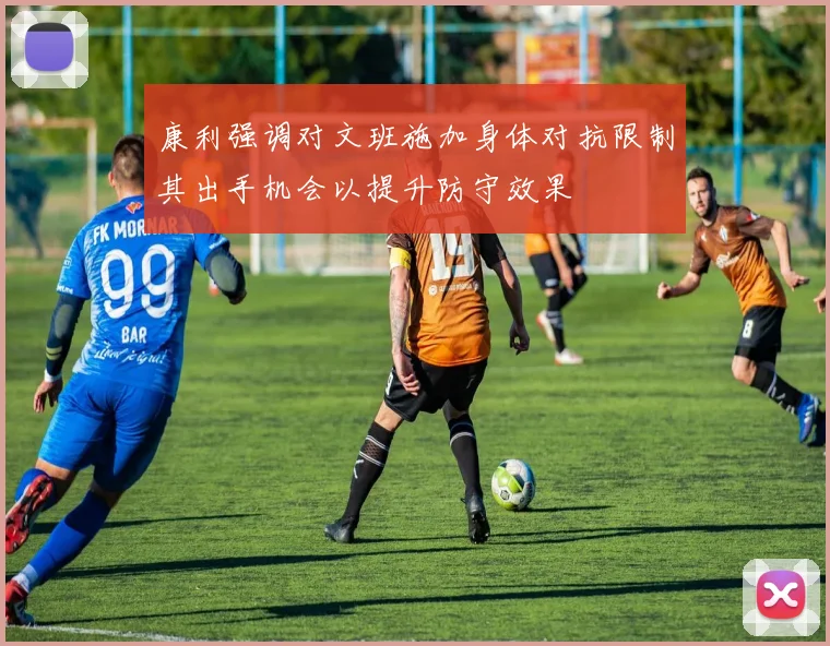 康利强调对文班施加身体对抗限制其出手机会以提升防守效果