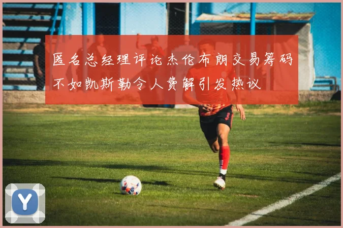 匿名总经理评论杰伦布朗交易筹码不如凯斯勒令人费解引发热议