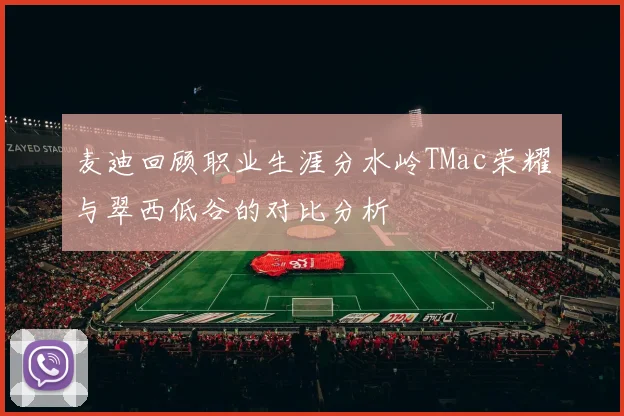 麦迪回顾职业生涯分水岭TMac荣耀与翠西低谷的对比分析
