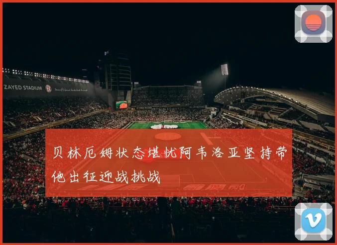 贝林厄姆状态堪忧阿韦洛亚坚持带他出征迎战挑战