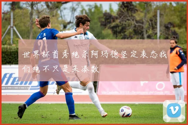 世界杯首秀绝杀阿玛德坚定表态我们绝不只是来凑数
