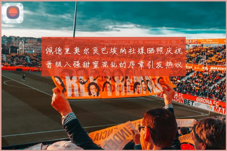 佩德里奥尔莫巴埃纳社媒晒照庆祝晋级八强甜蜜混乱的序章引发热议