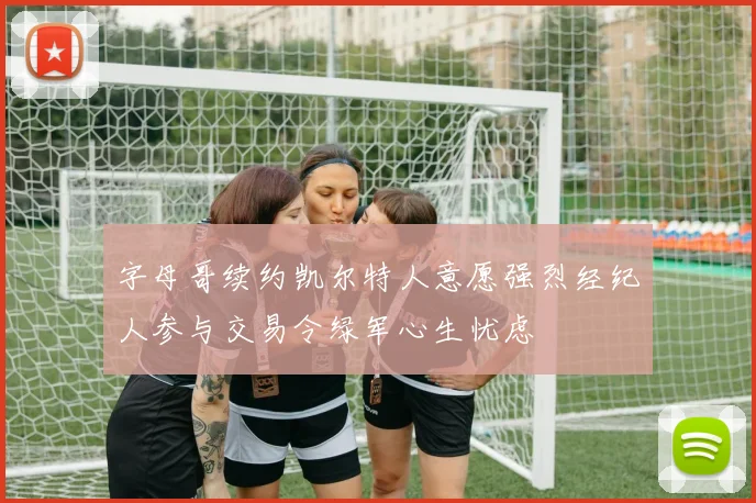 字母哥续约凯尔特人意愿强烈经纪人参与交易令绿军心生忧虑