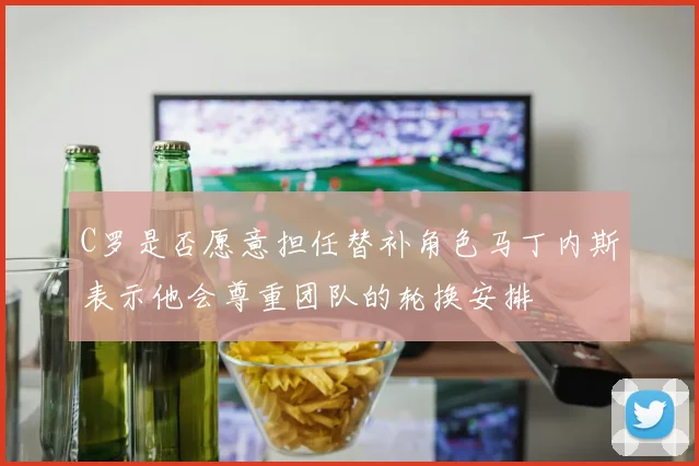 C罗是否愿意担任替补角色马丁内斯表示他会尊重团队的轮换安排