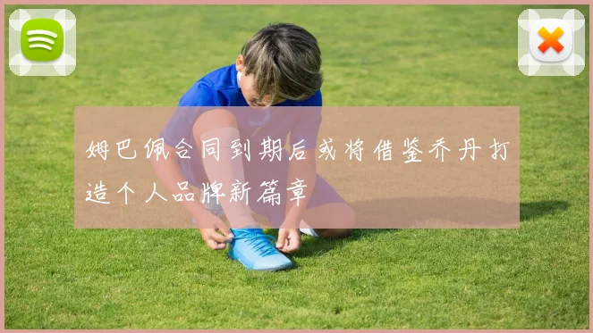姆巴佩合同到期后或将借鉴乔丹打造个人品牌新篇章