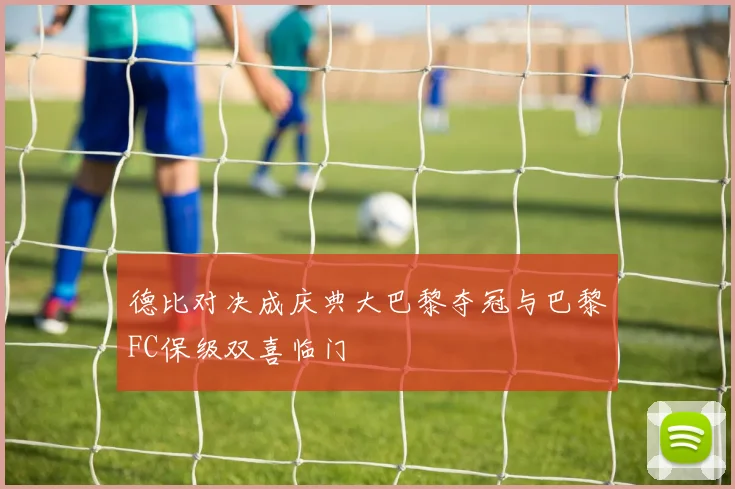 德比对决成庆典大巴黎夺冠与巴黎FC保级双喜临门