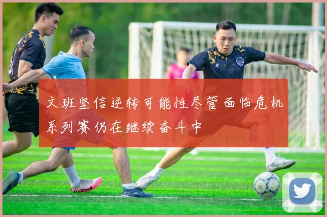 文班坚信逆转可能性尽管面临危机系列赛仍在继续奋斗中