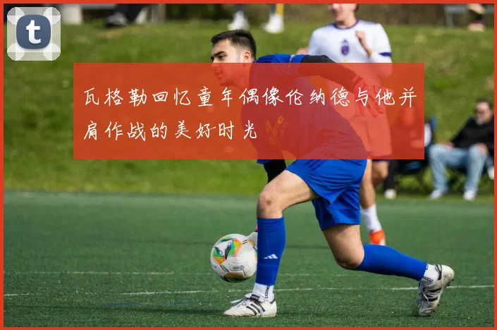 瓦格勒回忆童年偶像伦纳德与他并肩作战的美好时光
