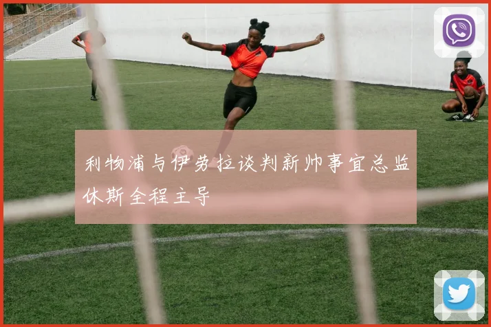 利物浦与伊劳拉谈判新帅事宜总监休斯全程主导