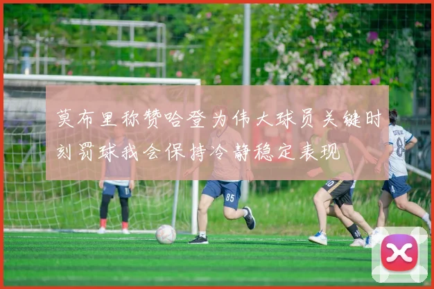 莫布里称赞哈登为伟大球员关键时刻罚球我会保持冷静稳定表现