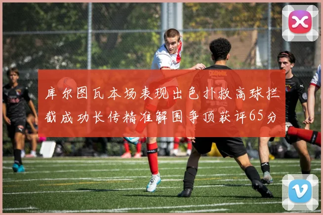 库尔图瓦本场表现出色扑救高球拦截成功长传精准解围争顶获评65分