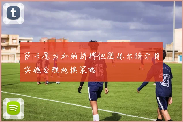 萨卡愿为加纳拼搏但图赫尔暗示将实施合理轮换策略