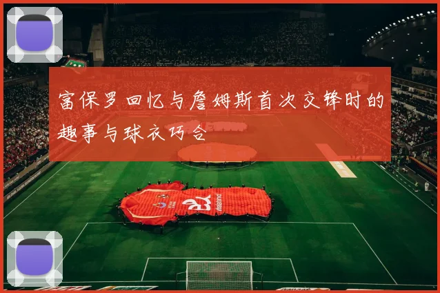 富保罗回忆与詹姆斯首次交锋时的趣事与球衣巧合