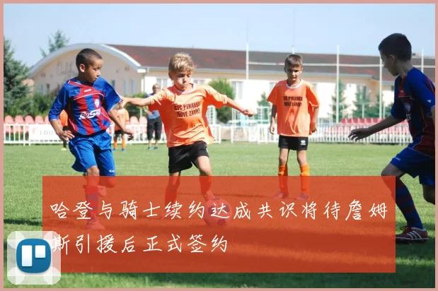 哈登与骑士续约达成共识将待詹姆斯引援后正式签约
