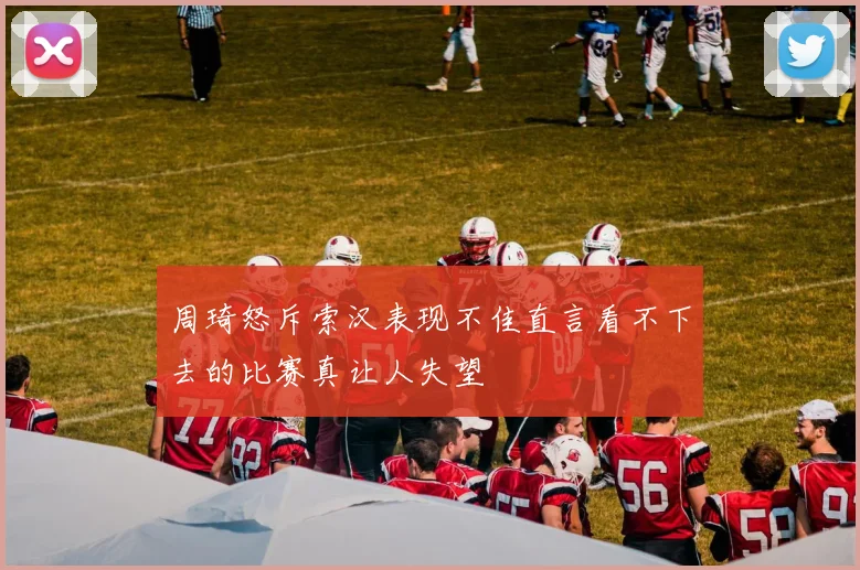 周琦怒斥索汉表现不佳直言看不下去的比赛真让人失望