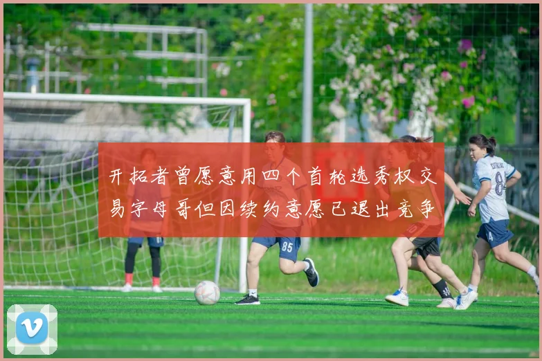 开拓者曾愿意用四个首轮选秀权交易字母哥但因续约意愿已退出竞争