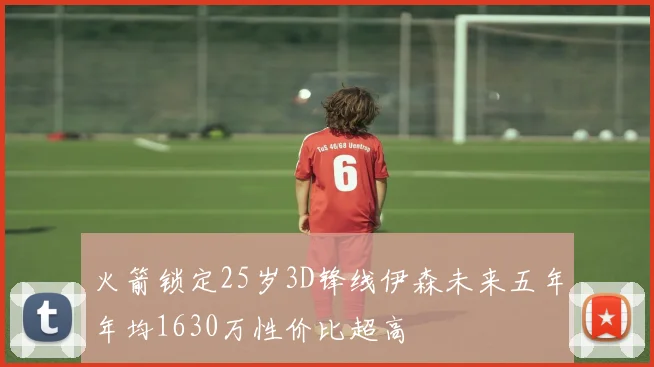 火箭锁定25岁3D锋线伊森未来五年年均1630万性价比超高
