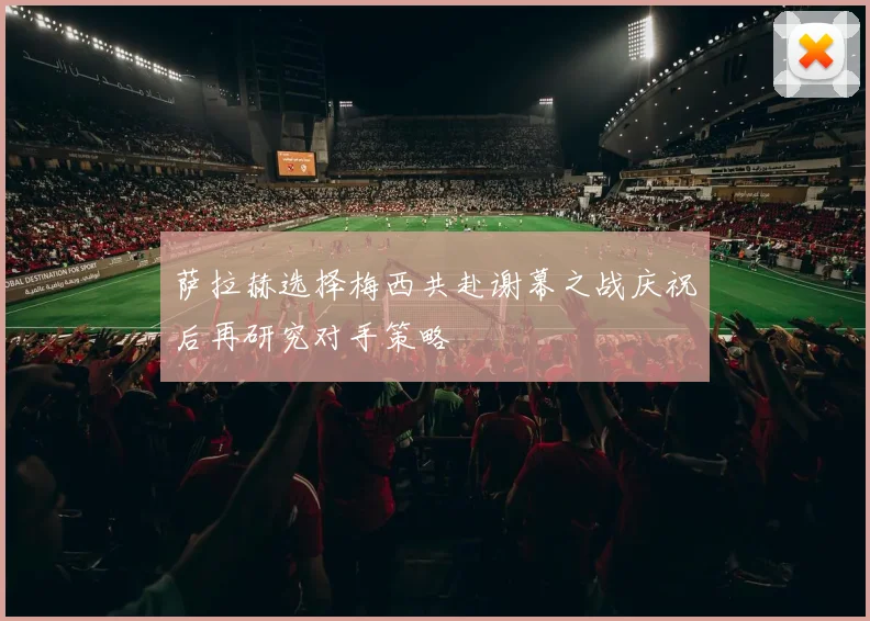 萨拉赫选择梅西共赴谢幕之战庆祝后再研究对手策略