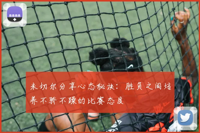 米切尔分享心态秘诀：胜负之间培养不骄不躁的比赛态度