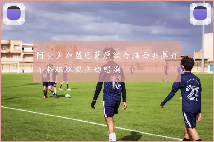 阿圭罗加盟巴萨原欲与梅西共舞却不料双双离去的悲剧