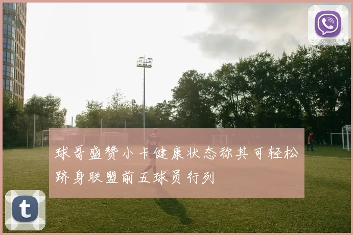 球哥盛赞小卡健康状态称其可轻松跻身联盟前五球员行列