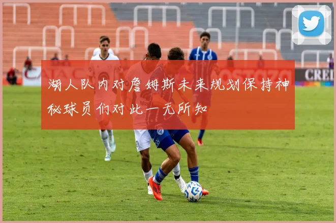湖人队内对詹姆斯未来规划保持神秘球员们对此一无所知
