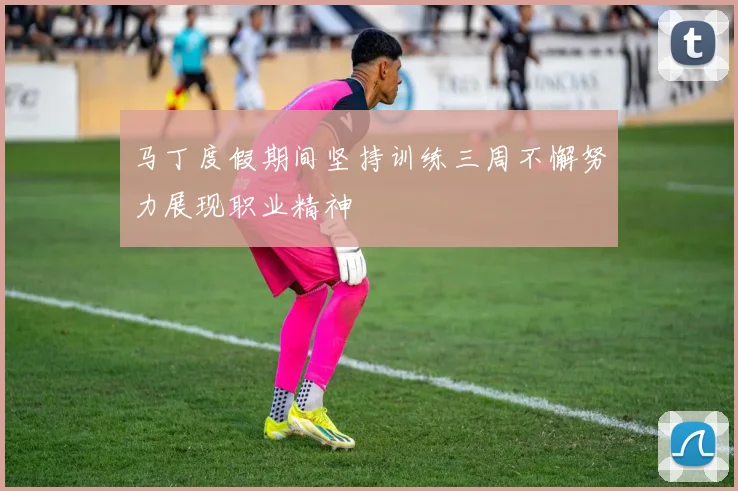 马丁度假期间坚持训练三周不懈努力展现职业精神