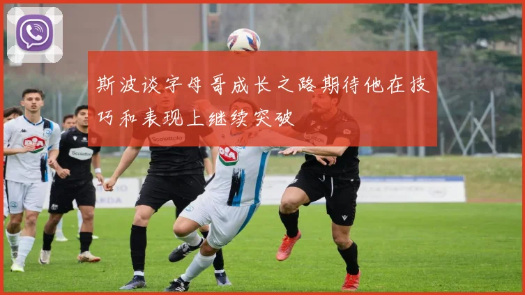 斯波谈字母哥成长之路期待他在技巧和表现上继续突破